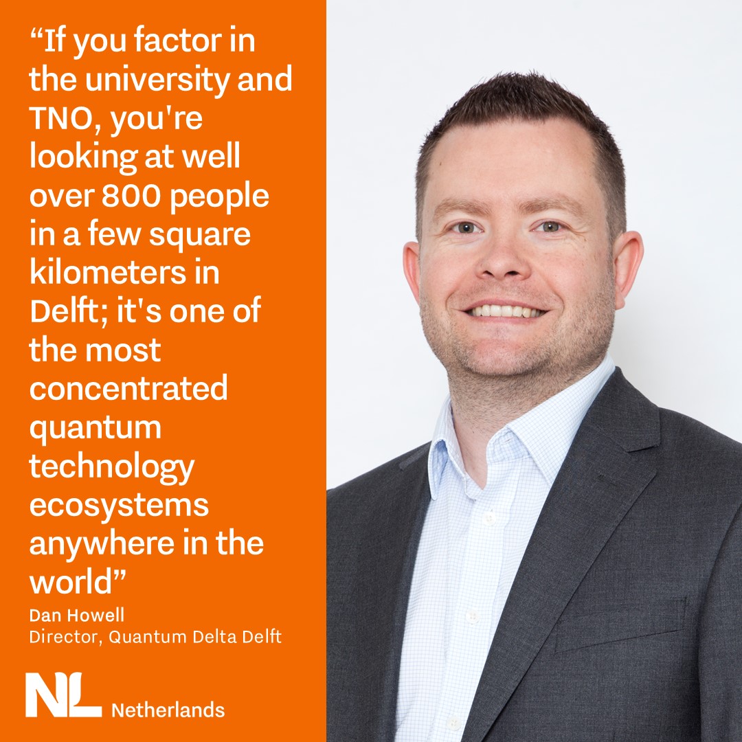 Quote by Dan Howell, Director Quantum Delta Delft. “If you factor in the university and TNO, you're looking at well over 800 people in a few square kilometers in Delft; it's one of the most concentrated quantum technology ecosystems anywhere in the world”